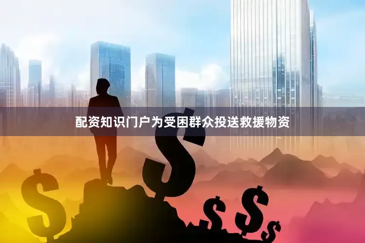 配资知识门户为受困群众投送救援物资