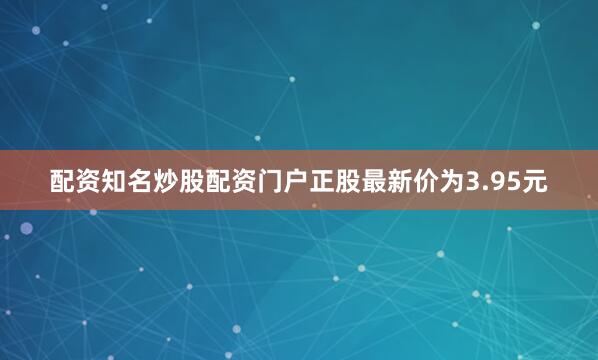 配资知名炒股配资门户正股最新价为3.95元