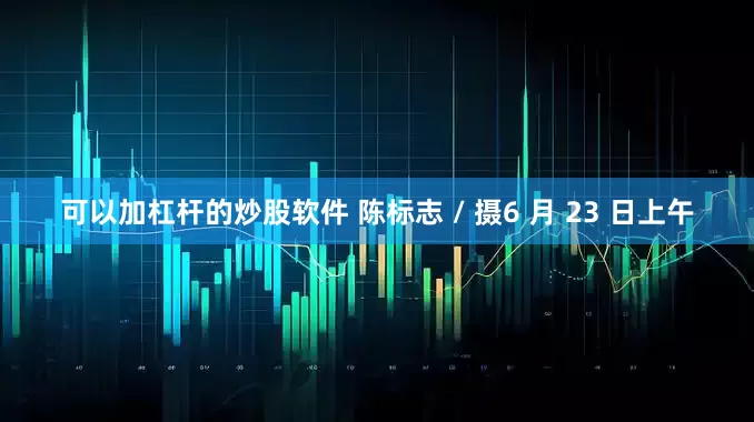 可以加杠杆的炒股软件 陈标志 / 摄6 月 23 日上午