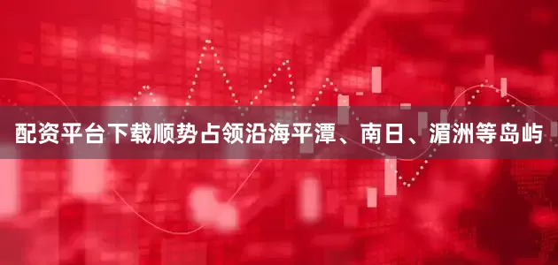 配资平台下载顺势占领沿海平潭、南日、湄洲等岛屿