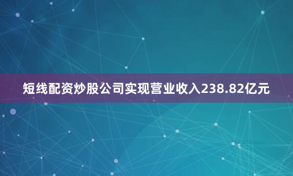 短线配资炒股公司实现营业收入238.82亿元