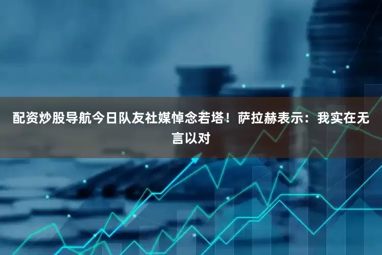 配资炒股导航今日队友社媒悼念若塔！萨拉赫表示：我实在无言以对