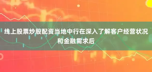 线上股票炒股配资当地中行在深入了解客户经营状况和金融需求后