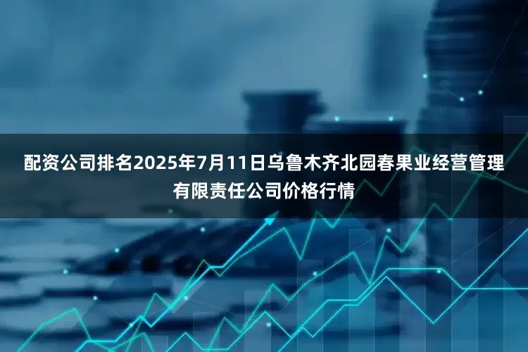 配资公司排名2025年7月11日乌鲁木齐北园春果业经营管理有限责任公司价格行情