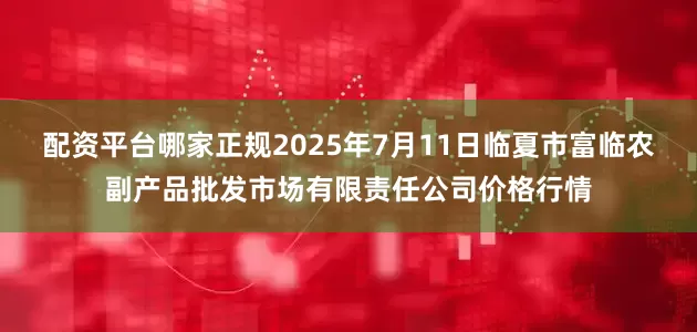 配资平台哪家正规2025年7月11日临夏市富临农副产品批发市场有限责任公司价格行情