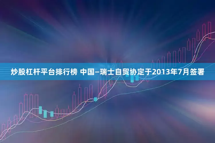 炒股杠杆平台排行榜 　　中国—瑞士自贸协定于2013年7月签署
