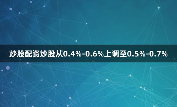 炒股配资炒股从0.4%-0.6%上调至0.5%-0.7%