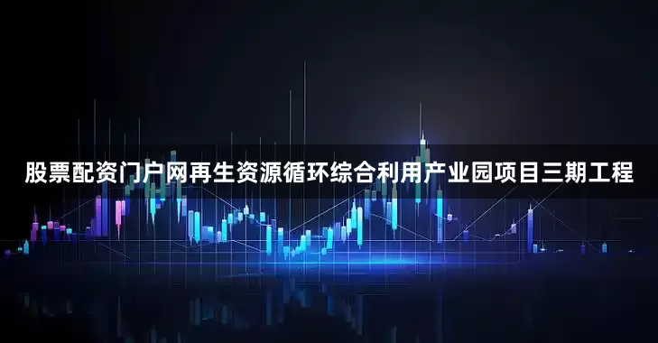 股票配资门户网再生资源循环综合利用产业园项目三期工程