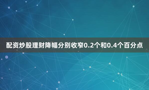 配资炒股理财降幅分别收窄0.2个和0.4个百分点