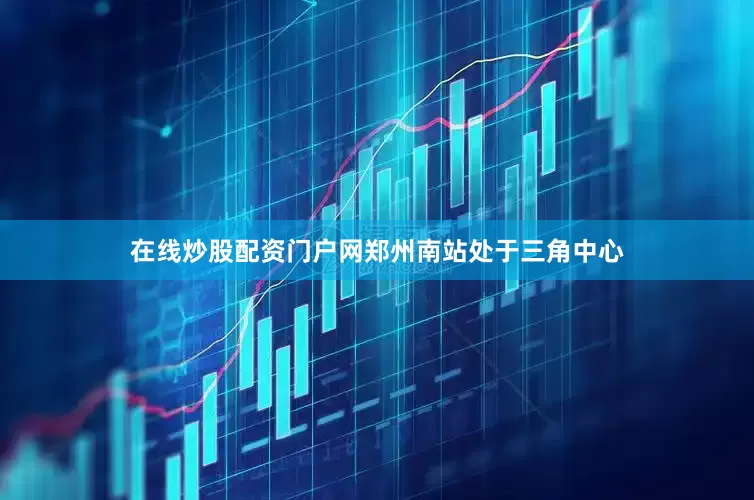 在线炒股配资门户网郑州南站处于三角中心