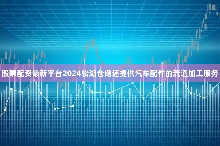 股票配资最新平台2024松湖仓储还提供汽车配件的流通加工服务