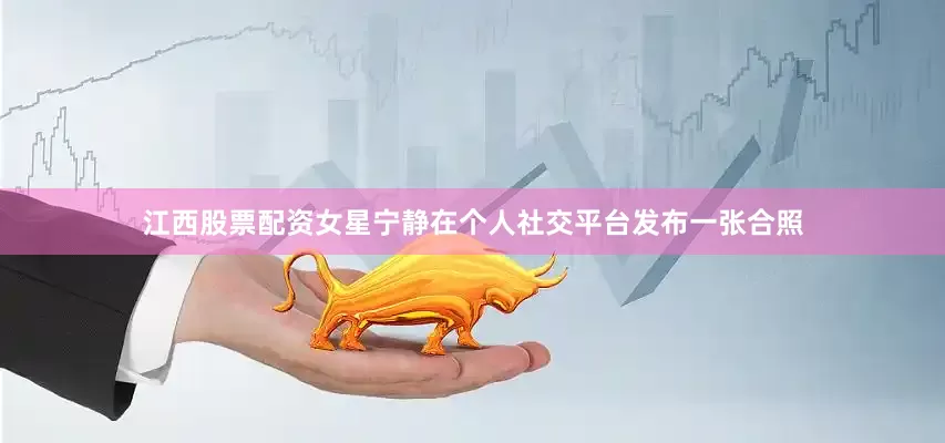 江西股票配资女星宁静在个人社交平台发布一张合照