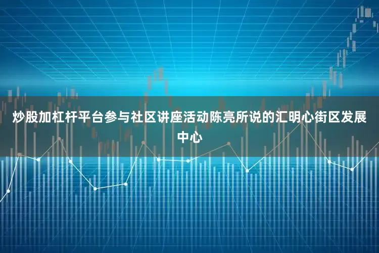 炒股加杠杆平台参与社区讲座活动陈亮所说的汇明心街区发展中心