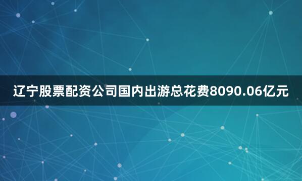 辽宁股票配资公司国内出游总花费8090.06亿元
