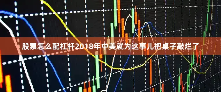 股票怎么配杠杆2018年中美就为这事儿把桌子敲烂了